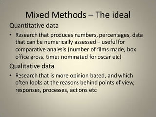 Mixed Methods – The ideal
Quantitative data
• Research that produces numbers, percentages, data
  that can be numerically assessed – useful for
  comparative analysis (number of films made, box
  office gross, times nominated for oscar etc)
Qualitative data
• Research that is more opinion based, and which
  often looks at the reasons behind points of view,
  responses, processes, actions etc
 