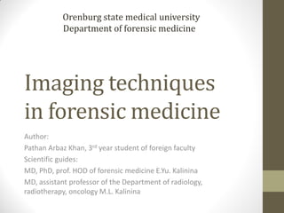 Imaging techniques
in forensic medicine
Author:
Pathan Arbaz Khan, 3rd year student of foreign faculty
Scientific guides:
MD, PhD, prof. HOD of forensic medicine E.Yu. Kalinina
MD, assistant professor of the Department of radiology,
radiotherapy, oncology M.L. Kalinina
Orenburg state medical university
Department of forensic medicine
 