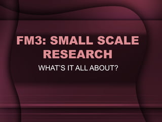 FM3: SMALL SCALE RESEARCH WHAT’S IT ALL ABOUT? 
