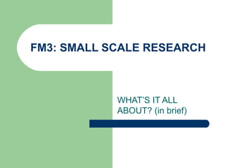 FM3: SMALL SCALE RESEARCH WHAT’S IT ALL ABOUT? (in brief) 