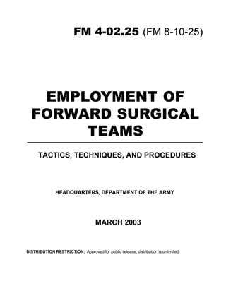 EMPLOYMENT OF
FORWARD SURGICAL
TEAMS
HEADQUARTERS, DEPARTMENT OF THE ARMY
TACTICS, TECHNIQUES, AND PROCEDURES
FM 4-02.25 (FM 8-10-25)
DISTRIBUTION RESTRICTION: Approved for public release; distribution is unlimited.
MARCH 2003
 