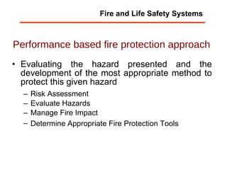 Performance based fire protection approach   Evaluating the hazard presented and the development of the most appropriate method to protect this given hazard Risk Assessment  Evaluate Hazards  Manage Fire Impact  Determine Appropriate Fire Protection Tools   Fire and Life Safety Systems 