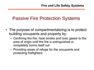 Passive Fire Protection Systems The purpose of compartmentalizing is to protect building occupants and property by: Confining the fire, heat smoke and toxic gases to the area of origin until the fire is extinguished or completely burns itself out Providing areas of refuge for the occupants and protecting firefighters Fire and Life Safety Systems 