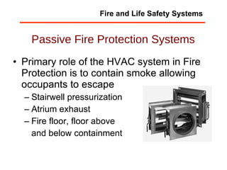Passive Fire Protection Systems Primary role of the HVAC system in Fire Protection is to contain smoke allowing occupants to escape Stairwell pressurization Atrium exhaust Fire floor, floor above and below containment Fire and Life Safety Systems 