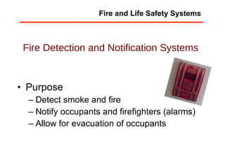 Fire Detection and Notification Systems Purpose Detect smoke and fire Notify occupants and firefighters (alarms) Allow for evacuation of occupants Fire and Life Safety Systems 
