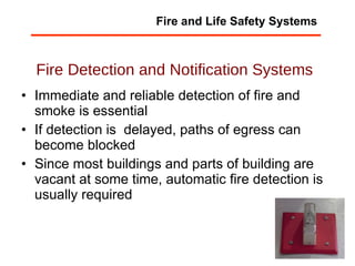 Fire Detection and Notification Systems Immediate and reliable detection of fire and smoke is essential If detection is  delayed, paths of egress can become blocked Since most buildings and parts of building are vacant at some time, automatic fire detection is usually required Fire and Life Safety Systems 