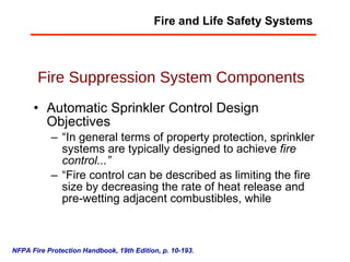 Fire Suppression System Components Automatic Sprinkler Control Design Objectives “ In general terms of property protection, sprinkler systems are typically designed to achieve  fire control...” “ Fire control can be described as limiting the fire size by decreasing the rate of heat release and pre-wetting adjacent combustibles, while  NFPA Fire Protection Handbook, 19th Edition, p. 10-193. Fire and Life Safety Systems 