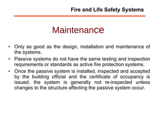 Maintenan ce Only as good as the design, installation and maintenance of the systems. Passive systems do not have the same testing and inspection requirements or standards as active fire protection systems. Once the passive system is installed, inspected and accepted by the building official and the certificate of occupancy is issued, the system is generally not re-inspected unless changes to the structure affecting the passive system occur.  Fire and Life Safety Systems 
