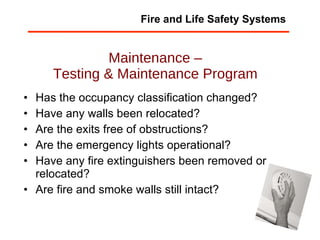 Maintenance – Testing & Maintenance Program Has the occupancy classification changed?  Have any walls been relocated?  Are the exits free of obstructions?  Are the emergency lights operational?  Have any fire extinguishers been removed or relocated?  Are fire and smoke walls still intact?  Fire and Life Safety Systems 