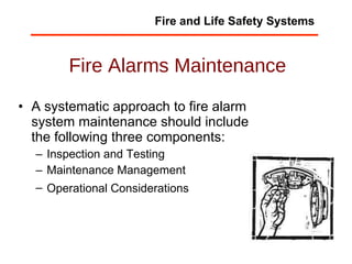Fire Alarms Maintenance A systematic approach to fire alarm system maintenance should include the following three components:  Inspection and Testing  Maintenance Management  Operational Considerations   Fire and Life Safety Systems 