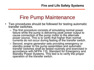 Fire Pump Maintenance Two procedures should be followed for testing automatic transfer switches.  The first procedure consists of simulating normal power failure while the pump is delivering peak power output to cause connection of the pump motor to the alternate power source. This is to verify that higher than normal currents do not occur during testing of the transfer switch.  Second, engine generator sets providing emergency or standby power to fire pump assemblies and automatic transfer switches shall be tested routinely and exercised in accordance with NFPA 110, Standard for Emergency and Standby Power Systems. This test is to verify the proper operation of the transfer switch. Fire and Life Safety Systems 