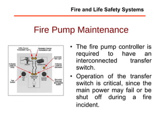 Fire Pump Maintenance The fire pump controller is required to have an interconnected transfer switch. Operation of the transfer switch is critical, since the main power may fail or be shut off during a fire incident.   Fire and Life Safety Systems 