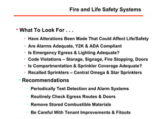 What To Look For . . . Have Alterations Been Made That Could Affect Life/Safety Recommendations Periodically Test Detection and Alarm Systems Routinely Check Egress Routes & Doors Remove Stored Combustible Materials Be Careful With Tenant Improvements & Fitouts Are Alarms Adequate, Y2K & ADA Compliant Is Emergency Egress & Lighting Adequate? Code Violations – Storage, Signage, Fire Stopping, Doors Is Compartmentation & Sprinkler Coverage Adequate? Recalled Sprinklers – Central Omega & Star Sprinklers Fire and Life Safety Systems 