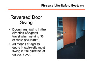 Reversed Door Swing Doors must swing in the direction of egress travel when serving 50 or more occupants. All means of egress doors in stairwells must swing in the direction of egress travel. Fire and Life Safety Systems 