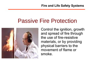 Passive Fire Protection Control the ignition, growth and spread of fire through the use of fire-resistive materials, or by providing physical barriers to the movement of flame or smoke.  Fire and Life Safety Systems 