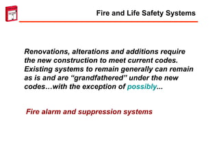 Renovations, alterations and additions require the new construction to meet current codes.  Existing systems to remain generally can remain as is and are “grandfathered” under the new codes…with the exception of  possibly ...  Fire alarm and suppression systems Fire and Life Safety Systems 