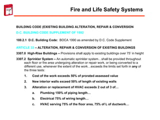 BUILDING CODE (EXISTING BUILDING ALTERATION, REPAIR & CONVERSION D.C. BUILDING CODE SUPPLEMENT OF 1992 100.2.1  D.C. Building Code:  BOCA 1990 as amended by D.C. Code Supplement ARTICLE 33  – ALTERATION, REPAIR & CONVERSION OF EXISTING BUILDINGS 3307.0  High-Rise Buildings –  Provisions shall apply to existing buildings over 75’ in height 3307.2  Sprinkler System –  An automatic sprinkler system…shall be provided throughout each floor or fire area undergoing alteration or repair work, or being converted to a different use, whenever the extent of the work…exceeds the limits set forth in  any  of the three tests: Cost of the work exceeds 50% of prorated assessed value New interior walls exceed 50% of length of existing walls Alteration or replacement of HVAC exceeds 2 out of 3 of… Plumbing 150% of piping length… Electrical 75% of wiring length… HVAC serving 75% of the floor area, 75% of L of ductwork… Fire and Life Safety Systems 