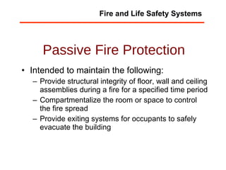 Passive Fire Protection Intended to maintain the following:  Provide structural integrity of floor, wall and ceiling assemblies during a fire for a specified time period  Compartmentalize the room or space to control the fire spread Provide exiting systems for occupants to safely evacuate the building  Fire and Life Safety Systems 