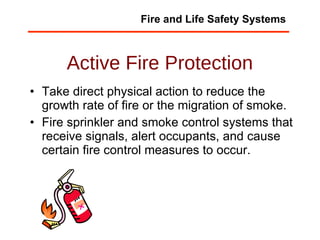 Active Fire Protection Take direct physical action to reduce the growth rate of fire or the migration of smoke. Fire sprinkler and smoke control systems that receive signals, alert occupants, and cause certain fire control measures to occur.  Fire and Life Safety Systems 