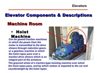 Elevator Components & Descriptions Hoist Machine Machine Room Can be geared traction machines in which the power from the motor is transmitted to the drive sheave through reduction gears, or a gearless machine in which the hoist ropes pass over a traction drive sheave which is an integral part of the armature.   The grooved wheel of a traction-type hoisting machine over which the hoist ropes pass, and by which motion is imparted to the car and counterweight by the hoist ropes.  Elevators 