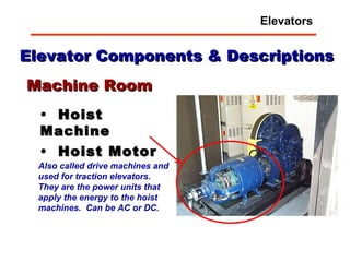 Elevator Components & Descriptions Hoist Machine Hoist Motor Machine Room Also called drive machines and used for traction elevators.  They are the power units that apply the energy to the hoist machines.  Can be AC or DC. Elevators 