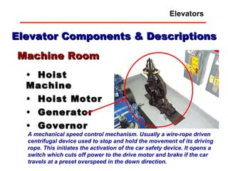 Elevator Components & Descriptions Hoist Machine Hoist Motor Generator Governor Machine Room A mechanical speed control mechanism. Usually a wire-rope driven centrifugal device used to stop and hold the movement of its driving rope. This initiates the activation of the car safety device. It opens a switch which cuts off power to the drive motor and brake if the car travels at a preset overspeed in the down direction.   Elevators 