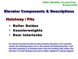 GMU FM-403: Class Five - Elevators Elevator Components & Descriptions Roller Guides Counterweights Door Interlocks Hoistway / Pits An electro-mechanical device that prevents operation of an elevator unless the hoistway doors are in the closed and locked position; and  prevents opening of a hoistway door from the landing side unless the elevator is in the landing zone and is either stopped or being stopped.   