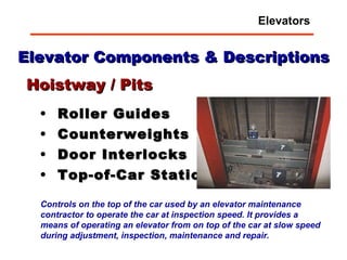 Elevator Components & Descriptions Roller Guides Counterweights Door Interlocks Top-of-Car Station Hoistway / Pits Controls on the top of the car used by an elevator maintenance contractor to operate the car at inspection speed. It provides a means of operating an elevator from on top of the car at slow speed during adjustment, inspection, maintenance and repair.   Elevators 
