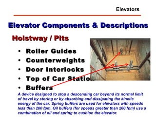 Elevator Components & Descriptions Roller Guides Counterweights Door Interlocks Top of Car Station Buffers Hoistway / Pits A device designed to stop a descending car beyond its normal limit of travel by storing or by absorbing and dissipating the kinetic energy of the car.   Spring buffers are used for elevators with speeds less than 200 fpm. Oil buffers (for speeds greater than 200 fpm) use a combination of oil and spring to cushion the elevator.  Elevators 