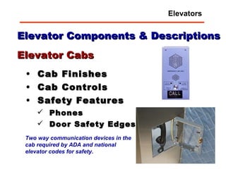 Elevator Components & Descriptions Cab Finishes Cab Controls Safety Features Phones Door Safety Edges Elevator Cabs Two way communication devices in the cab required by ADA and national elevator codes for safety.  Elevators 