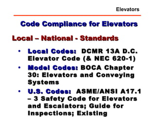 Code Compliance for Elevators Local Codes:   DCMR 13A D.C. Elevator Code (& NEC 620-1) Model Codes:  BOCA Chapter 30: Elevators and Conveying Systems U.S. Codes:   ASME/ANSI A17.1 – 3 Safety Code for Elevators and Escalators; Guide for Inspections; Existing Elevators Local – National - Standards Elevators 