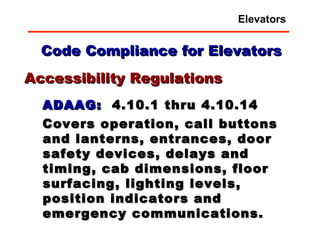 Code Compliance for Elevators ADAAG:   4.10.1 thru 4.10.14 Covers operation, call buttons and lanterns, entrances, door safety devices, delays and timing, cab dimensions, floor surfacing, lighting levels, position indicators and emergency communications. Accessibility Regulations Elevators 