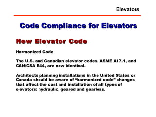 New Elevator Code Harmonized Code  The U.S. and Canadian elevator codes, ASME A17.1, and CAN/CSA B44, are now identical.  Architects planning installations in the United States or Canada should be aware of “harmonized code” changes that affect the cost and installation of all types of elevators: hydraulic, geared and gearless. Code Compliance for Elevators Elevators 