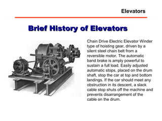 Chain Drive Electric Elevator Winder type of hoisting gear, driven by a silent steel chain belt from a reversible motor. The automatic band brake is amply powerful to sustain a full load. Easily adjusted automatic stops, placed on the drum shaft, stop the car at top and bottom landings. If the car should meet any obstruction in its descent, a slack cable stop shuts off the machine and prevents disarrangement of the cable on the drum. Brief History of Elevators Elevators 