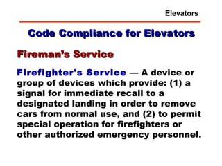 Code Compliance for Elevators Firefighter's Service  — A device or group of devices which provide: (1) a signal for immediate recall to a designated landing in order to remove cars from normal use, and (2) to permit special operation for firefighters or other authorized emergency personnel. Fireman’s Service Elevators 