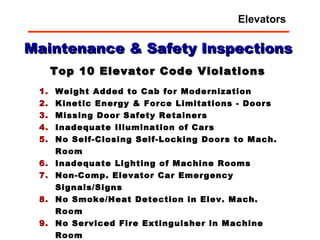 Weight Added to Cab for Modernization Kinetic Energy & Force Limitations - Doors   Missing Door Safety Retainers   Inadequate Illumination of Cars   No Self-Closing Self-Locking Doors to Mach. Room Inadequate Lighting of Machine Rooms Non-Comp. Elevator Car Emergency Signals/Signs   No Smoke/Heat Detection in Elev. Mach. Room No Serviced Fire Extinguisher in Machine Room No GFI Outlets in the Machine Room and Pit Extra Credit:   Non-Elevator Equipment/Storage in Room Top 10 Elevator Code Violations Maintenance & Safety Inspections Elevators 