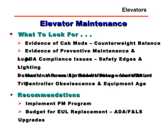 What To Look For . . . Evidence of Cab Mods – Counterweight Balance Recommendations Implement PM Program Budget for EUL Replacement – ADA/F&LS Upgrades Evidence of Preventive Maintenance & Logs ADA Compliance Issues – Safety Edges & Lighting Detection/Alarms/Sprinklers/Disconnects/Shunt Trips Machine Room Air Conditioning - Ventilation Controller Obsolescence & Equipment Age Elevator Maintenance Elevators 