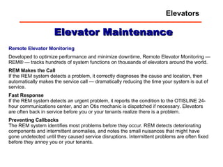 Elevator Maintenance Remote Elevator Monitoring Developed to optimize performance and minimize downtime, Remote Elevator Monitoring — REM® — tracks hundreds of system functions on thousands of elevators around the world. REM Makes the Call   If the REM system detects a problem, it correctly diagnoses the cause and location, then automatically makes the service call — dramatically reducing the time your system is out of service.  Fast Response   If the REM system detects an urgent problem, it reports the condition to the OTISLINE 24-hour communications center, and an Otis mechanic is dispatched if necessary. Elevators are often back in service before you or your tenants realize there is a problem.  Preventing Callbacks   The REM system identifies most problems before they occur. REM detects deteriorating components and intermittent anomalies, and notes the small nuisances that might have gone undetected until they caused service disruptions. Intermittent problems are often fixed before they annoy you or your tenants. Elevators 