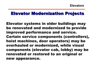 Elevator Modernization Projects Elevator systems in older buildings may be renovated and modernized to provide improved performance and service.  Certain service components (controllers), hoist machines, door operators) may be overhauled or modernized, while visual components (elevator cab, lobby) may be renovated or restored to an original or new appearance. Elevators 