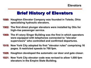 1890 :  Haughton Elevator Company was founded in Toledo, Ohio specializing hydraulic elevators.  1902 :  The first direct plunger elevators were installed by Otis for high-rise passenger service.  1909 :  The 41-story Singer Building was the first in which operators were equipped with telephones connected to "elevator supervisors" who controlled and confirmed departures.  1918 :  New York City adopted its first "elevator rules" comprising 16 pages. It restricted speeds to 700 fpm.  1926 :  Haughton developed the automatic car door and gate closer.  1931 :  New York City elevator code was revised to allow 1,000 fpm elevators in the Empire State Building.  Brief History of Elevators Elevators 