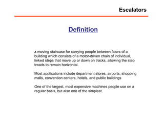 Definition A  moving staircase for carrying people between floors of a building which consists of a motor-driven chain of individual, linked steps that move up or down on tracks, allowing the step treads to remain horizontal.  Most applications include department stores, airports, shopping malls, convention centers, hotels, and public buildings One of the largest, most expensive machines people use on a regular basis, but also one of the simplest. Escalators 