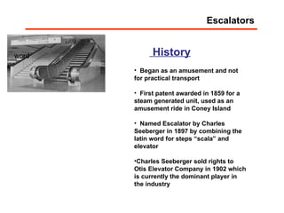 word History Began as an amusement and not for practical transport First patent awarded in 1859 for a steam generated unit, used as an amusement ride in Coney Island Named Escalator by Charles Seeberger in 1897 by combining the latin word for steps “scala” and elevator Charles Seeberger sold rights to Otis Elevator Company in 1902 which is currently the dominant player in the industry Escalators 