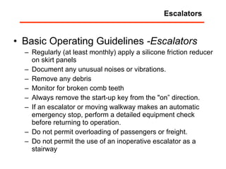 Basic Operating Guidelines  -Escalators   Regularly (at least monthly) apply a silicone friction reducer on skirt panels Document any unusual noises or vibrations.  Remove any debris  Monitor for broken comb teeth  Always remove the start-up key from the "on” direction.  If an escalator or moving walkway makes an automatic emergency stop, perform a detailed equipment check before returning to operation.  Do not permit overloading of passengers or freight.  Do not permit the use of an inoperative escalator as a stairway Escalators 