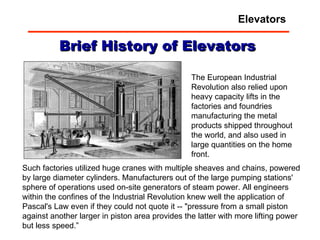 Brief History of Elevators Such factories utilized huge cranes with multiple sheaves and chains, powered by large diameter cylinders. Manufacturers out of the large pumping stations' sphere of operations used on-site generators of steam power. All engineers within the confines of the Industrial Revolution knew well the application of Pascal's Law even if they could not quote it -- "pressure from a small piston against another larger in piston area provides the latter with more lifting power but less speed.” The European Industrial Revolution also relied upon heavy capacity lifts in the factories and foundries manufacturing the metal products shipped throughout the world, and also used in large quantities on the home front.  Elevators 