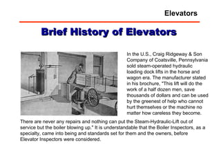 There are never any repairs and nothing can put the Steam-Hydraulic-Lift out of service but the boiler blowing up." It is understandable that the Boiler Inspectors, as a specialty, came into being and standards set for them and the owners, before Elevator Inspectors were considered. Brief History of Elevators In the U.S., Craig Ridgeway & Son Company of Coatsville, Pennsylvania sold steam-operated hydraulic loading dock lifts in the horse and wagon era. The manufacturer stated in his brochure, "This lift will do the work of a half dozen men, save thousands of dollars and can be used by the greenest of help who cannot hurt themselves or the machine no matter how careless they become.  Elevators 