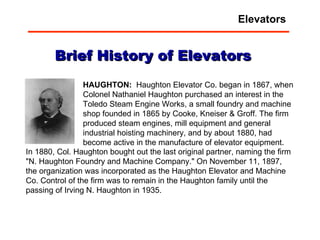 HAUGHTON:  Haughton Elevator Co. began in 1867, when Colonel Nathaniel Haughton purchased an interest in the Toledo Steam Engine Works, a small foundry and machine shop founded in 1865 by Cooke, Kneiser & Groff. The firm produced steam engines, mill equipment and general industrial hoisting machinery, and by about 1880, had become active in the manufacture of elevator equipment.  Brief History of Elevators In 1880, Col. Haughton bought out the last original partner, naming the firm "N. Haughton Foundry and Machine Company." On November 11, 1897, the organization was incorporated as the Haughton Elevator and Machine Co. Control of the firm was to remain in the Haughton family until the passing of Irving N. Haughton in 1935. Elevators 