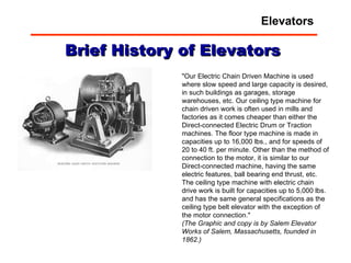 "Our Electric Chain Driven Machine is used where slow speed and large capacity is desired, in such buildings as garages, storage warehouses, etc. Our ceiling type machine for chain driven work is often used in mills and factories as it comes cheaper than either the Direct-connected Electric Drum or Traction machines. The floor type machine is made in capacities up to 16,000 lbs., and for speeds of 20 to 40 ft. per minute. Other than the method of connection to the motor, it is similar to our Direct-connected machine, having the same electric features, ball bearing end thrust, etc. The ceiling type machine with electric chain drive work is built for capacities up to 5,000 lbs. and has the same general specifications as the ceiling type belt elevator with the exception of the motor connection." (The Graphic and copy is by Salem Elevator Works of Salem, Massachusetts, founded in 1862.) Brief History of Elevators Elevators 