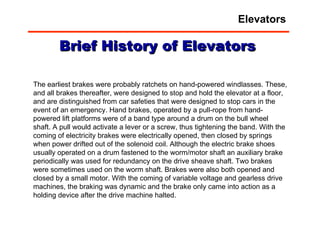The earliest brakes were probably ratchets on hand-powered windlasses. These, and all brakes thereafter, were designed to stop and hold the elevator at a floor, and are distinguished from car safeties that were designed to stop cars in the event of an emergency. Hand brakes, operated by a pull-rope from hand-powered lift platforms were of a band type around a drum on the bull wheel shaft. A pull would activate a lever or a screw, thus tightening the band. With the coming of electricity brakes were electrically opened, then closed by springs when power drifted out of the solenoid coil. Although the electric brake shoes usually operated on a drum fastened to the worm/motor shaft an auxiliary brake periodically was used for redundancy on the drive sheave shaft. Two brakes were sometimes used on the worm shaft. Brakes were also both opened and closed by a small motor. With the coming of variable voltage and gearless drive machines, the braking was dynamic and the brake only came into action as a holding device after the drive machine halted.  Brief History of Elevators Elevators 