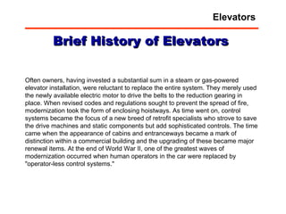 Often owners, having invested a substantial sum in a steam or gas-powered elevator installation, were reluctant to replace the entire system. They merely used the newly available electric motor to drive the belts to the reduction gearing in place. When revised codes and regulations sought to prevent the spread of fire, modernization took the form of enclosing hoistways. As time went on, control systems became the focus of a new breed of retrofit specialists who strove to save the drive machines and static components but add sophisticated controls. The time came when the appearance of cabins and entranceways became a mark of distinction within a commercial building and the upgrading of these became major renewal items. At the end of World War II, one of the greatest waves of modernization occurred when human operators in the car were replaced by "operator-less control systems."  Brief History of Elevators Elevators 