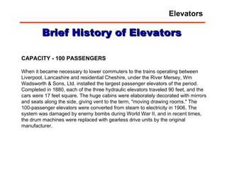 CAPACITY - 100 PASSENGERS When it became necessary to lower commuters to the trains operating between Liverpool, Lancashire and residential Cheshire, under the River Mersey, Wm Wadsworth & Sons, Ltd. installed the largest passenger elevators of the period. Completed in 1880, each of the three hydraulic elevators traveled 90 feet, and the cars were 17 feet square. The huge cabins were elaborately decorated with mirrors and seats along the side, giving vent to the term, "moving drawing rooms." The 100-passenger elevators were converted from steam to electricity in 1906. The system was damaged by enemy bombs during World War II, and in recent times, the drum machines were replaced with gearless drive units by the original manufacturer.  Brief History of Elevators Elevators 